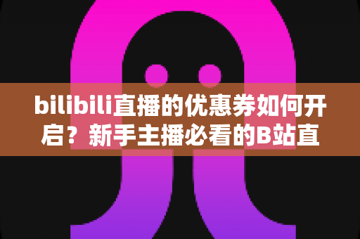 bilibili直播的优惠券如何开启?新手主播必看的B站直播间优惠券开启全流程指南 bilibili直播的优惠券如何开启?新手主播必看的B站直播间优惠券开启全流程指南