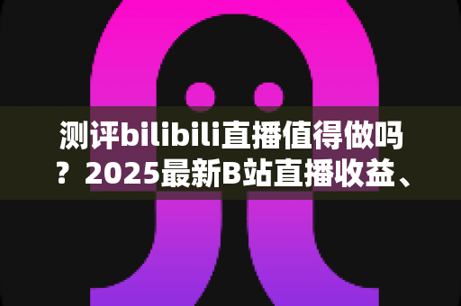 测评bilibili直播值得做吗?2025最新B站直播收益、流量与入局价值全面测评 测评bilibili直播值得做吗?2025最新B站直播收益、流量与入局价值全面测评