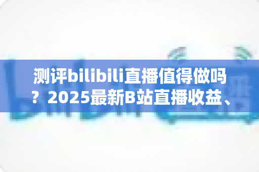 测评bilibili直播值得做吗?2025最新B站直播收益、流量与入局价值全面测评 测评bilibili直播值得做吗?2025最新B站直播收益、流量与入局价值全面测评