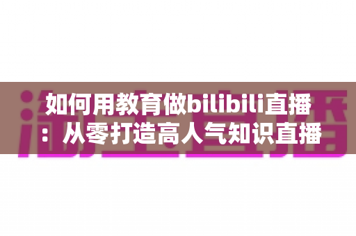 如何用教育做bilibili直播：从零打造高人气知识直播间的实战指南