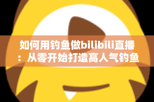 如何用钓鱼做bilibili直播：从零开始打造高人气钓鱼直播间的完整攻略