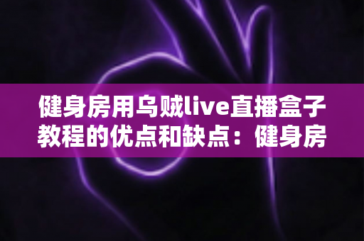 健身房用乌贼live直播盒子教程的优点和缺点：健身房数字化转型必备指南