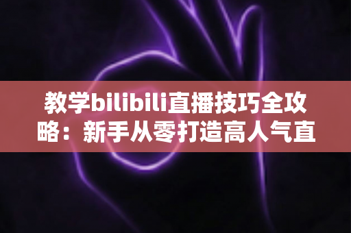 教学bilibili直播技巧全攻略：新手从零打造高人气直播间的实战指南
