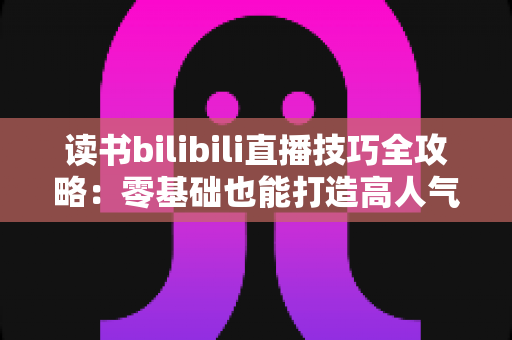 读书bilibili直播技巧全攻略：零基础也能打造高人气读书直播间的实战指南
