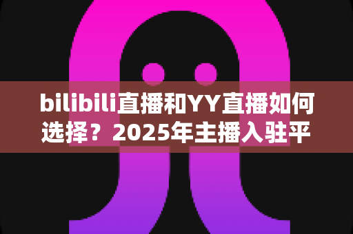 bilibili直播和YY直播如何选择?2025年主播入驻平台最全对比指南 bilibili直播和YY直播如何选择?2025年主播入驻平台最全对比指南