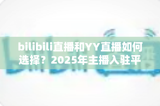 bilibili直播和YY直播如何选择?2025年主播入驻平台最全对比指南 bilibili直播和YY直播如何选择?2025年主播入驻平台最全对比指南