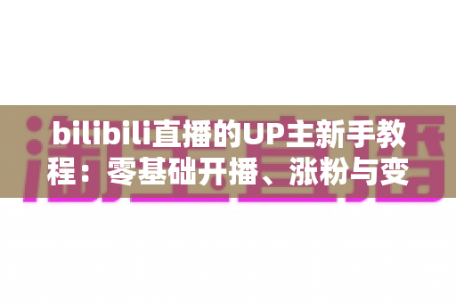 bilibili直播的UP主新手教程:零基础开播、涨粉与变现的全流程实战指南 bilibili直播的UP主新手教程:零基础开播、涨粉与变现的全流程实战指南