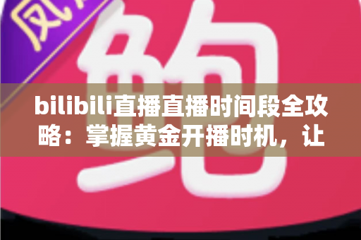 bilibili直播直播时间段全攻略：掌握黄金开播时机，让直播间人气翻倍的实战指南