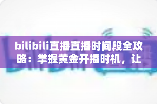 bilibili直播直播时间段全攻略：掌握黄金开播时机，让直播间人气翻倍的实战指南