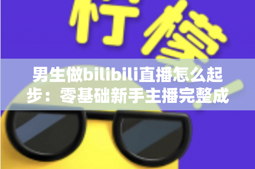 男生做bilibili直播怎么起步：零基础新手主播完整成长攻略与实战指南