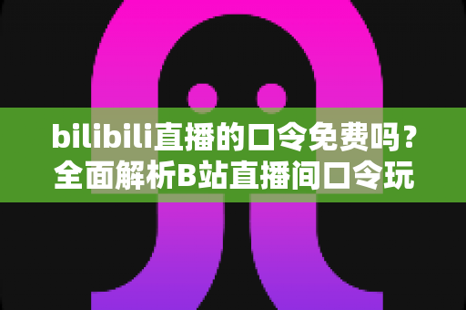 bilibili直播的口令免费吗？全面解析B站直播间口令玩法、费用真相与参与攻略
