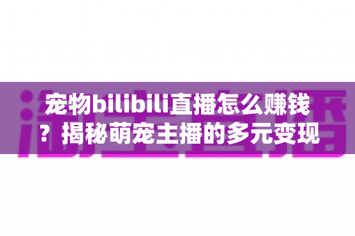 宠物bilibili直播怎么赚钱？揭秘萌宠主播的多元变现之路与实战攻略