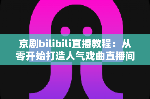 京剧bilibili直播教程：从零开始打造人气戏曲直播间的完整指南