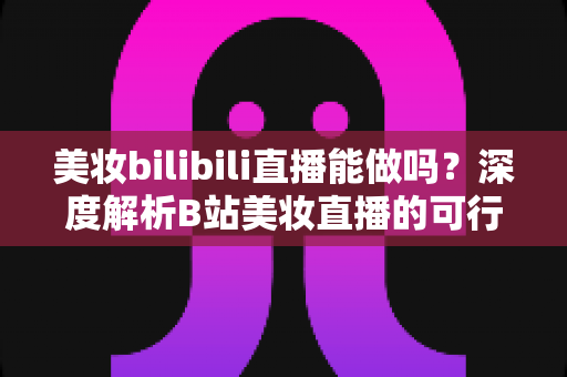 美妆bilibili直播能做吗?深度解析B站美妆直播的可行性、玩法与变现全攻略 美妆bilibili直播能做吗?深度解析B站美妆直播的可行性、玩法与变现全攻略