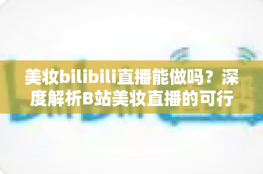 美妆bilibili直播能做吗?深度解析B站美妆直播的可行性、玩法与变现全攻略 美妆bilibili直播能做吗?深度解析B站美妆直播的可行性、玩法与变现全攻略