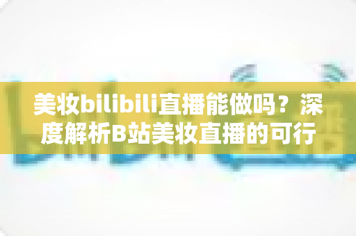 美妆bilibili直播能做吗?深度解析B站美妆直播的可行性、玩法与变现全攻略 美妆bilibili直播能做吗?深度解析B站美妆直播的可行性、玩法与变现全攻略