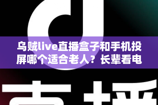 乌贼live直播盒子和手机投屏哪个适合老人？长辈看电视最佳方案全面对比与选购指南