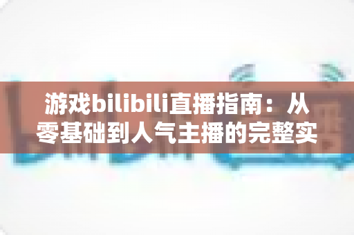 游戏bilibili直播指南：从零基础到人气主播的完整实战攻略