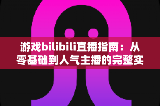 游戏bilibili直播指南：从零基础到人气主播的完整实战攻略