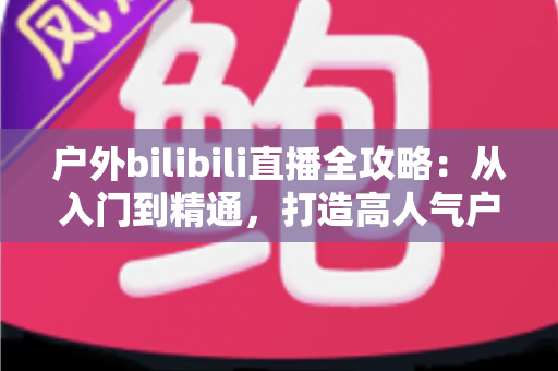 户外bilibili直播全攻略：从入门到精通，打造高人气户外直播间的实用指南
