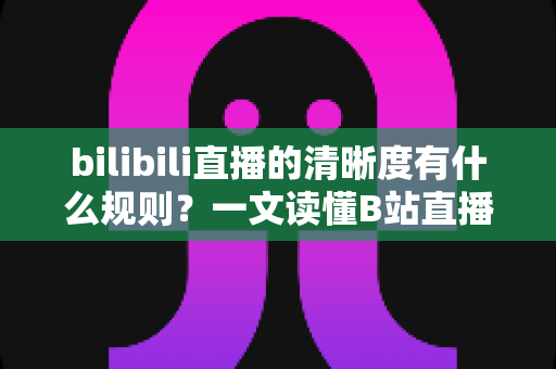 bilibili直播的清晰度有什么规则？一文读懂B站直播画质机制与使用指南