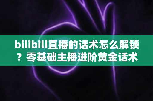 bilibili直播的话术怎么解锁？零基础主播进阶黄金话术的实战指南