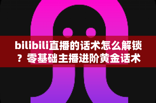 bilibili直播的话术怎么解锁？零基础主播进阶黄金话术的实战指南