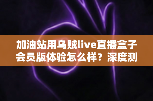 加油站用乌贼live直播盒子会员版体验怎么样?深度测评与真实使用感受全解析 加油站用乌贼live直播盒子会员版体验怎么样?深度测评与真实使用感受全解析