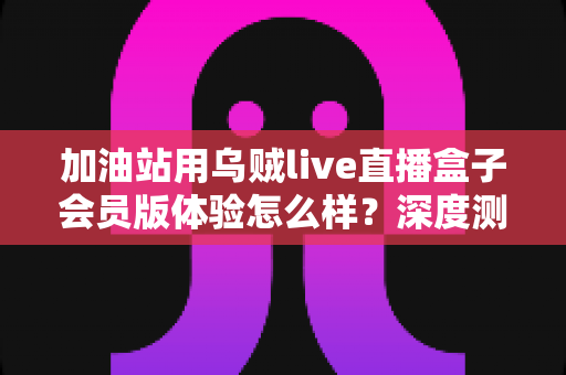 加油站用乌贼live直播盒子会员版体验怎么样？深度测评与真实使用感受全解析