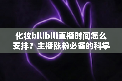 化妆bilibili直播时间怎么安排？主播涨粉必备的科学时间规划全攻略