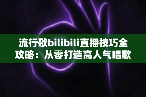 流行歌bilibili直播技巧全攻略：从零打造高人气唱歌直播间的实战指南
