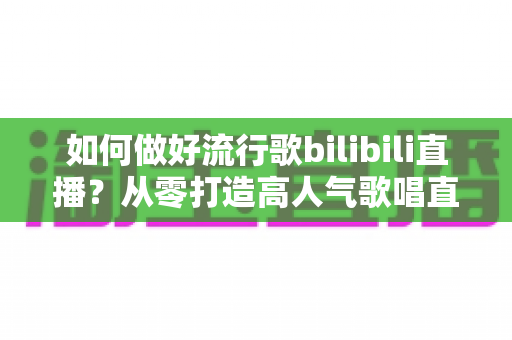 如何做好流行歌bilibili直播?从零打造高人气歌唱直播间的完整实战指南 如何做好流行歌bilibili直播?从零打造高人气歌唱直播间的完整实战指南