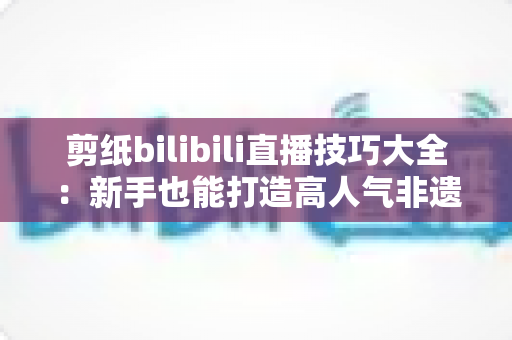 剪纸bilibili直播技巧大全:新手也能打造高人气非遗手工直播间的实战指南 剪纸bilibili直播技巧大全:新手也能打造高人气非遗手工直播间的实战指南