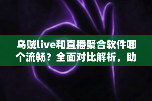 乌贼live和直播聚合软件哪个流畅？全面对比解析，助你找到更流畅的观赛体验