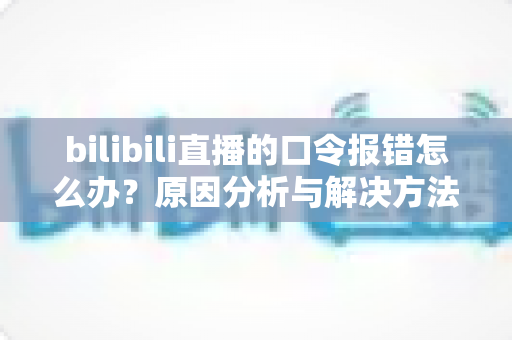 bilibili直播的口令报错怎么办?原因分析与解决方法全指南 bilibili直播的口令报错怎么办?原因分析与解决方法全指南