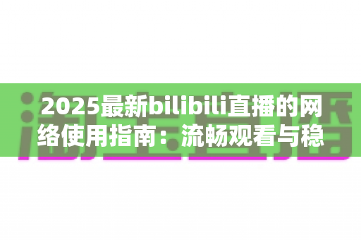 2025最新bilibili直播的网络使用指南:流畅观看与稳定开播的全方位攻略 2025最新bilibili直播的网络使用指南:流畅观看与稳定开播的全方位攻略