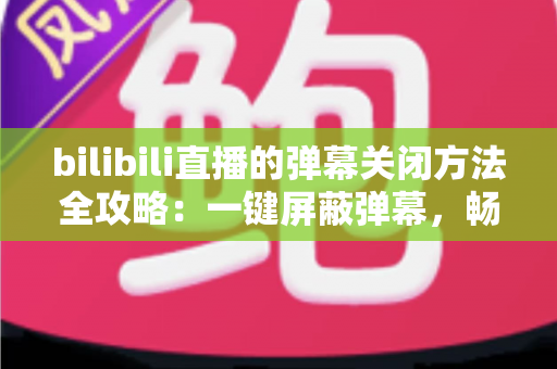 bilibili直播的弹幕关闭方法全攻略：一键屏蔽弹幕，畅享纯净高清的直播观看体验
