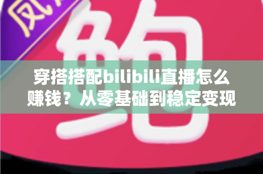 穿搭搭配bilibili直播怎么赚钱?从零基础到稳定变现的完整指南 穿搭搭配bilibili直播怎么赚钱?从零基础到稳定变现的完整指南