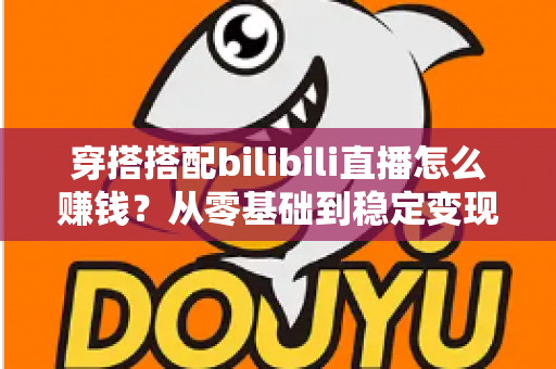 穿搭搭配bilibili直播怎么赚钱?从零基础到稳定变现的完整指南 穿搭搭配bilibili直播怎么赚钱?从零基础到稳定变现的完整指南