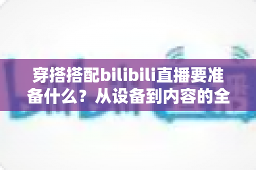 穿搭搭配bilibili直播要准备什么?从设备到内容的全方位开播准备指南 穿搭搭配bilibili直播要准备什么?从设备到内容的全方位开播准备指南