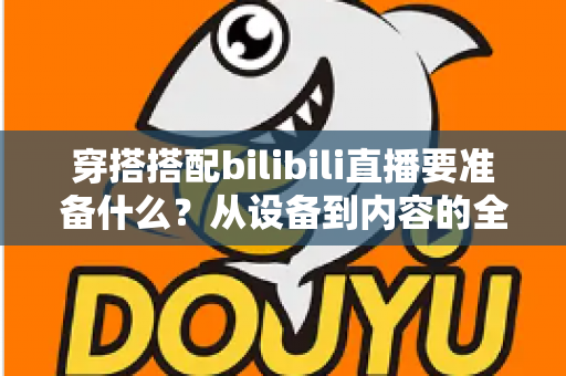 穿搭搭配bilibili直播要准备什么？从设备到内容的全方位开播准备指南