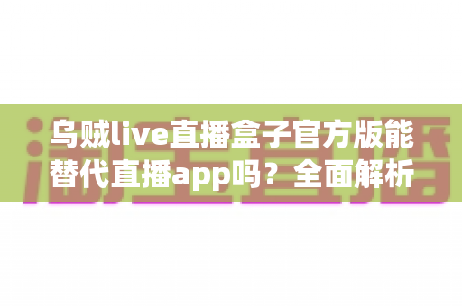 乌贼live直播盒子官方版能替代直播app吗？全面解析聚合直播工具的真实价值