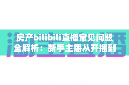 房产bilibili直播常见问题全解析:新手主播从开播到成交的实战避坑指南 房产bilibili直播常见问题全解析:新手主播从开播到成交的实战避坑指南
