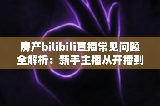 房产bilibili直播常见问题全解析:新手主播从开播到成交的实战避坑指南 房产bilibili直播常见问题全解析:新手主播从开播到成交的实战避坑指南