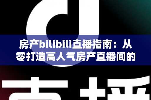 房产bilibili直播指南：从零打造高人气房产直播间的实战攻略
