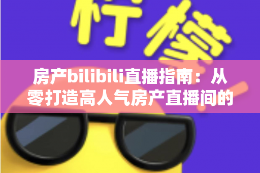 房产bilibili直播指南：从零打造高人气房产直播间的实战攻略