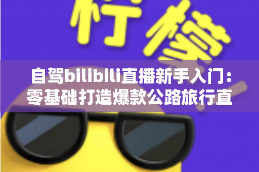 自驾bilibili直播新手入门:零基础打造爆款公路旅行直播间的完整指南 自驾bilibili直播新手入门:零基础打造爆款公路旅行直播间的完整指南