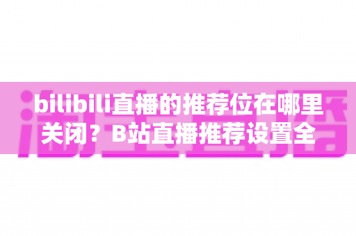 bilibili直播的推荐位在哪里关闭?B站直播推荐设置全攻略,教你一键掌控个性化内容 bilibili直播的推荐位在哪里关闭?B站直播推荐设置全攻略,教你一键掌控个性化内容