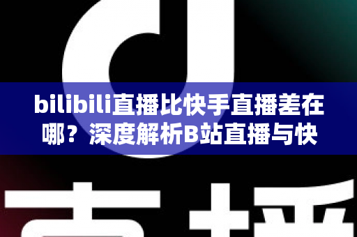 bilibili直播比快手直播差在哪?深度解析B站直播与快手直播的差距与真相 bilibili直播比快手直播差在哪?深度解析B站直播与快手直播的差距与真相