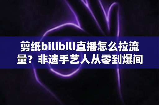 剪纸bilibili直播怎么拉流量？非遗手艺人从零到爆间的引流实战全攻略